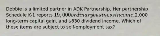 Debbie is a limited partner in ADK Partnership. Her partnership Schedule K-1 reports 19,000 ordinary business income,2,000 long-term capital gain, and 830 dividend income. Which of these items are subject to self-employment tax?