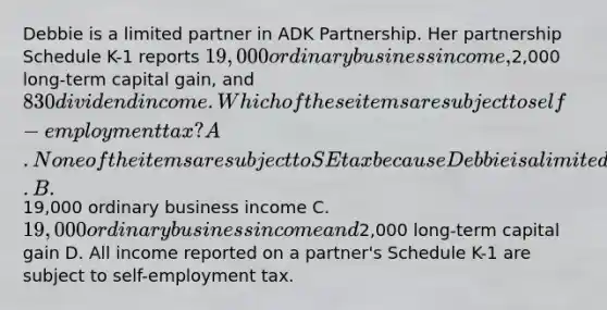 Debbie is a limited partner in ADK Partnership. Her partnership Schedule K-1 reports 19,000 ordinary business income,2,000 long-term capital gain, and 830 dividend income. Which of these items are subject to self-employment tax? A. None of the items are subject to SE tax because Debbie is a limited partner. B.19,000 ordinary business income C. 19,000 ordinary business income and2,000 long-term capital gain D. All income reported on a partner's Schedule K-1 are subject to self-employment tax.