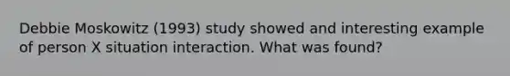 Debbie Moskowitz (1993) study showed and interesting example of person X situation interaction. What was found?