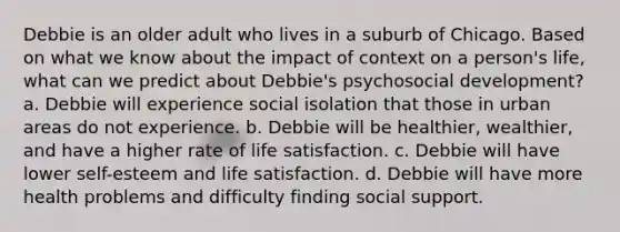 Debbie is an older adult who lives in a suburb of Chicago. Based on what we know about the impact of context on a person's life, what can we predict about Debbie's psychosocial development? a. Debbie will experience social isolation that those in urban areas do not experience. b. Debbie will be healthier, wealthier, and have a higher rate of life satisfaction. c. Debbie will have lower self-esteem and life satisfaction. d. Debbie will have more health problems and difficulty finding social support.