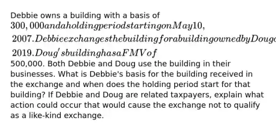 Debbie owns a building with a basis of 300,000 and a holding period starting on May 10, 2007. Debbie exchanges the building for a building owned by Doug on July 23, 2019. Doug's building has a FMV of500,000. Both Debbie and Doug use the building in their businesses. What is Debbie's basis for the building received in the exchange and when does the holding period start for that building? If Debbie and Doug are related taxpayers, explain what action could occur that would cause the exchange not to qualify as a like-kind exchange.