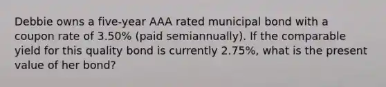 Debbie owns a five-year AAA rated municipal bond with a coupon rate of 3.50% (paid semiannually). If the comparable yield for this quality bond is currently 2.75%, what is the present value of her bond?