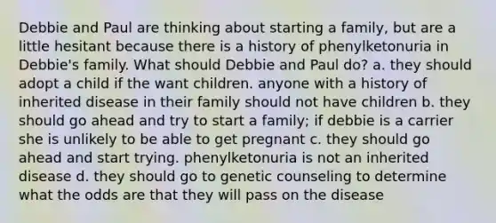 Debbie and Paul are thinking about starting a family, but are a little hesitant because there is a history of phenylketonuria in Debbie's family. What should Debbie and Paul do? a. they should adopt a child if the want children. anyone with a history of inherited disease in their family should not have children b. they should go ahead and try to start a family; if debbie is a carrier she is unlikely to be able to get pregnant c. they should go ahead and start trying. phenylketonuria is not an inherited disease d. they should go to genetic counseling to determine what the odds are that they will pass on the disease