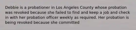 Debbie is a probationer in Los Angeles County whose probation was revoked because she failed to find and keep a job and check in with her probation officer weekly as required. Her probation is being revoked because she committed