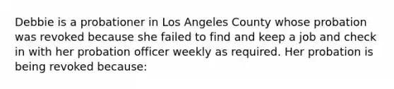 Debbie is a probationer in Los Angeles County whose probation was revoked because she failed to find and keep a job and check in with her probation officer weekly as required. Her probation is being revoked because: