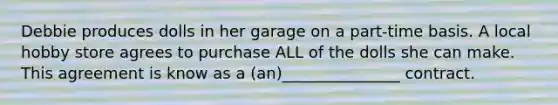 Debbie produces dolls in her garage on a part-time basis. A local hobby store agrees to purchase ALL of the dolls she can make. This agreement is know as a (an)_______________ contract.