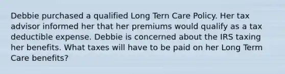 Debbie purchased a qualified Long Tern Care Policy. Her tax advisor informed her that her premiums would qualify as a tax deductible expense. Debbie is concerned about the IRS taxing her benefits. What taxes will have to be paid on her Long Term Care benefits?