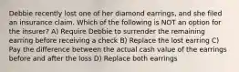 Debbie recently lost one of her diamond earrings, and she filed an insurance claim. Which of the following is NOT an option for the insurer? A) Require Debbie to surrender the remaining earring before receiving a check B) Replace the lost earring C) Pay the difference between the actual cash value of the earrings before and after the loss D) Replace both earrings