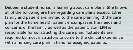 Debbie, a student nurse, is learning about care plans. She knows all of the following are true regarding care plans except: 1.the family and patient are invited to the care planning. 2.the care plan for the home health patient encompasses the needs and concerns of the family as well as the patient. 3.an LPN is responsible for constructing the care plan. 4.students are required by most instructors to come to the clinical experience with a nursing care plan in hand for assigned patients.