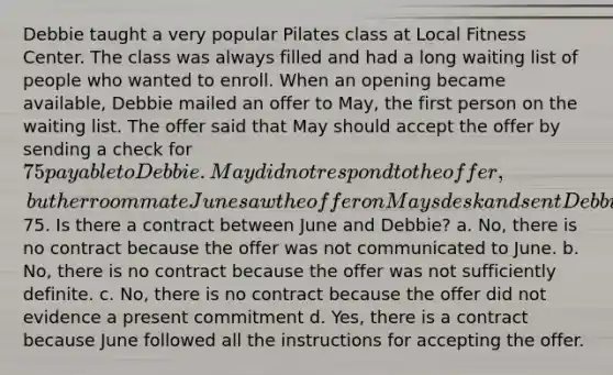 Debbie taught a very popular Pilates class at Local Fitness Center. The class was always filled and had a long waiting list of people who wanted to enroll. When an opening became available, Debbie mailed an offer to May, the first person on the waiting list. The offer said that May should accept the offer by sending a check for 75 payable to Debbie. May did not respond to the offer, but her roommate June saw the offer on Mays desk and sent Debbie a check for75. Is there a contract between June and Debbie? a. No, there is no contract because the offer was not communicated to June. b. No, there is no contract because the offer was not sufficiently definite. c. No, there is no contract because the offer did not evidence a present commitment d. Yes, there is a contract because June followed all the instructions for accepting the offer.