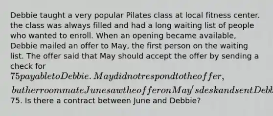 Debbie taught a very popular Pilates class at local fitness center. the class was always filled and had a long waiting list of people who wanted to enroll. When an opening became available, Debbie mailed an offer to May, the first person on the waiting list. The offer said that May should accept the offer by sending a check for 75 payable to Debbie. May did not respond to the offer, but her roommate June saw the offer on May's desk and sent Debbie a check for75. Is there a contract between June and Debbie?