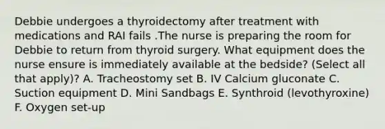 Debbie undergoes a thyroidectomy after treatment with medications and RAI fails .The nurse is preparing the room for Debbie to return from thyroid surgery. What equipment does the nurse ensure is immediately available at the bedside? (Select all that apply)? A. Tracheostomy set B. IV Calcium gluconate C. Suction equipment D. Mini Sandbags E. Synthroid (levothyroxine) F. Oxygen set-up