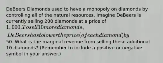 DeBeers Diamonds used to have a monopoly on diamonds by controlling all of the natural resources. Imagine DeBeers is currently selling 200 diamonds at a price of 1,000. To sell 10 more diamonds, DeBeers has to lower the price (of each diamond) by50. What is the marginal revenue from selling these additional 10 diamonds? (Remember to include a positive or negative symbol in your answer.)