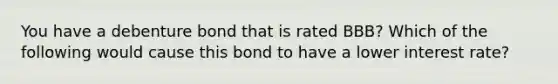 You have a debenture bond that is rated BBB? Which of the following would cause this bond to have a lower interest rate?