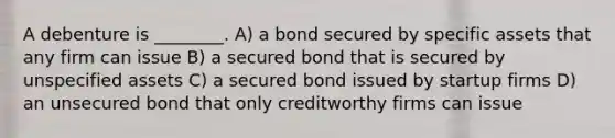 A debenture is ________. A) a bond secured by specific assets that any firm can issue B) a secured bond that is secured by unspecified assets C) a secured bond issued by startup firms D) an unsecured bond that only creditworthy firms can issue