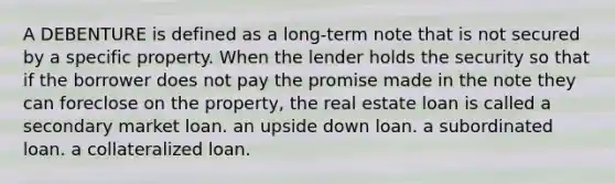 A DEBENTURE is defined as a long-term note that is not secured by a specific property. When the lender holds the security so that if the borrower does not pay the promise made in the note they can foreclose on the property, the real estate loan is called a secondary market loan. an upside down loan. a subordinated loan. a collateralized loan.