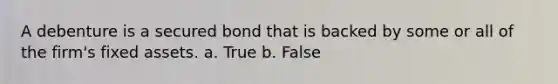 A debenture is a secured bond that is backed by some or all of the firm's fixed assets. a. True b. False