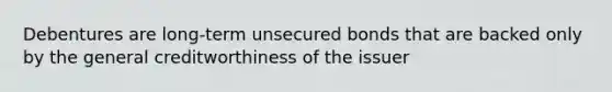 Debentures are long-term unsecured bonds that are backed only by the general creditworthiness of the issuer