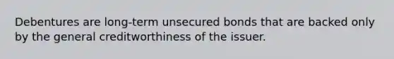 Debentures are long-term unsecured bonds that are backed only by the general creditworthiness of the issuer.