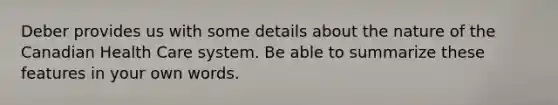 Deber provides us with some details about the nature of the Canadian Health Care system. Be able to summarize these features in your own words.