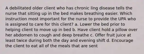 A debilitated older client who has chronic ling disease tells the nurse that sitting up in the bed makes breathing easier. Which instruction most important for the nurse to provide the UPA who is assigned to care for this client? a. Lower the bed prior to helping client to move up in bed b. Have client hold a pillow over her abdomen to cough and deep breathe c. Offer fruit juice at least twice during both the day and evening shift d. Encourage the client to eat all of the meals that are sent