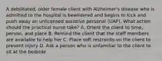 A debilitated, older female client with Alzheimer's disease who is admitted to the hospital is bewildered and begins to kick and push away an unlicensed assistive personal (UAP). What action should the practical nurse take? A. Orient the client to time, person, and place B. Remind the client that the staff members are available to help her C. Place soft restraints on the client to prevent injury D. Ask a person who is unfamiliar to the client to sit at the bedside