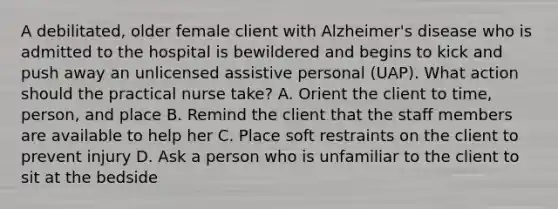 A debilitated, older female client with Alzheimer's disease who is admitted to the hospital is bewildered and begins to kick and push away an unlicensed assistive personal (UAP). What action should the practical nurse take? A. Orient the client to time, person, and place B. Remind the client that the staff members are available to help her C. Place soft restraints on the client to prevent injury D. Ask a person who is unfamiliar to the client to sit at the bedside