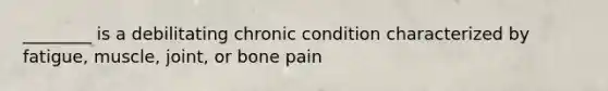 ________ is a debilitating chronic condition characterized by fatigue, muscle, joint, or bone pain