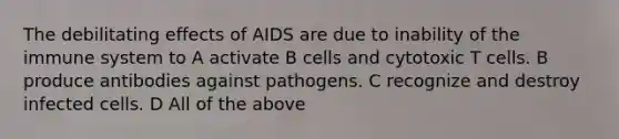 The debilitating effects of AIDS are due to inability of the immune system to A activate B cells and cytotoxic T cells. B produce antibodies against pathogens. C recognize and destroy infected cells. D All of the above