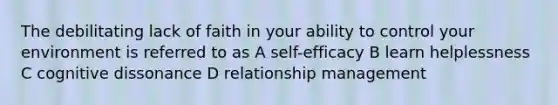 The debilitating lack of faith in your ability to control your environment is referred to as A self-efficacy B learn helplessness C cognitive dissonance D relationship management