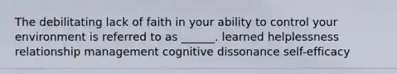 The debilitating lack of faith in your ability to control your environment is referred to as ______. learned helplessness relationship management cognitive dissonance self-efficacy