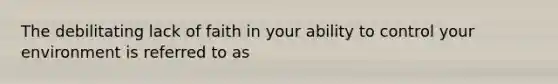The debilitating lack of faith in your ability to control your environment is referred to as