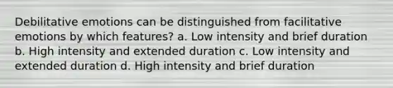 Debilitative emotions can be distinguished from facilitative emotions by which features? a. Low intensity and brief duration b. High intensity and extended duration c. Low intensity and extended duration d. High intensity and brief duration