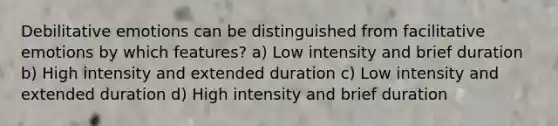 Debilitative emotions can be distinguished from facilitative emotions by which features? a) Low intensity and brief duration b) High intensity and extended duration c) Low intensity and extended duration d) High intensity and brief duration