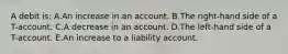 A debit is: A.An increase in an account. B.The right-hand side of a T-account. C.A decrease in an account. D.The left-hand side of a T-account. E.An increase to a liability account.