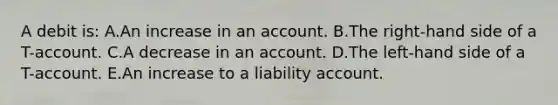 A debit is: A.An increase in an account. B.The right-hand side of a T-account. C.A decrease in an account. D.The left-hand side of a T-account. E.An increase to a liability account.