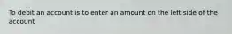 To debit an account is to enter an amount on the left side of the account