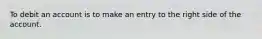 To debit an account is to make an entry to the right side of the account.