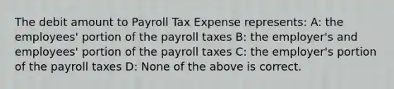 The debit amount to Payroll Tax Expense represents: A: the employees' portion of the payroll taxes B: the employer's and employees' portion of the payroll taxes C: the employer's portion of the payroll taxes D: None of the above is correct.