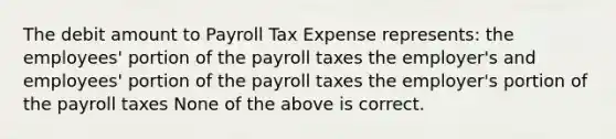 The debit amount to Payroll Tax Expense represents: the employees' portion of the payroll taxes the employer's and employees' portion of the payroll taxes the employer's portion of the payroll taxes None of the above is correct.