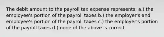 The debit amount to the payroll tax expense represents: a.) the employee's portion of the payroll taxes b.) the employer's and employee's portion of the payroll taxes c.) the employer's portion of the payroll taxes d.) none of the above is correct