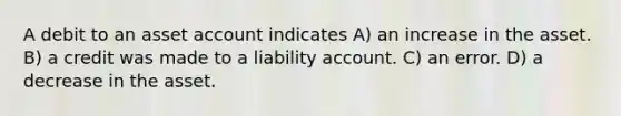 A debit to an asset account indicates A) an increase in the asset. B) a credit was made to a liability account. C) an error. D) a decrease in the asset.