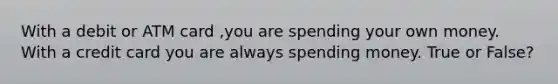 With a debit or ATM card ,you are spending your own money. With a credit card you are always spending money. True or False?