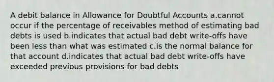 A debit balance in Allowance for Doubtful Accounts a.cannot occur if the percentage of receivables method of estimating bad debts is used b.indicates that actual bad debt write-offs have been less than what was estimated c.is the normal balance for that account d.indicates that actual bad debt write-offs have exceeded previous provisions for bad debts