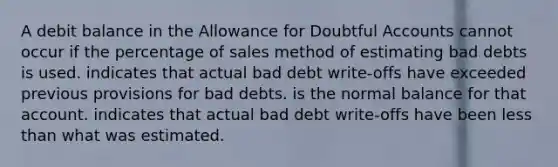 A debit balance in the Allowance for Doubtful Accounts cannot occur if the percentage of sales method of estimating bad debts is used. indicates that actual bad debt write-offs have exceeded previous provisions for bad debts. is the normal balance for that account. indicates that actual bad debt write-offs have been less than what was estimated.