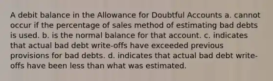 A debit balance in the Allowance for Doubtful Accounts a. cannot occur if the percentage of sales method of estimating bad debts is used. b. is the normal balance for that account. c. indicates that actual bad debt write-offs have exceeded previous provisions for bad debts. d. indicates that actual bad debt write-offs have been less than what was estimated.