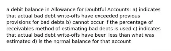 a debit balance in Allowance for Doubtful Accounts: a) indicates that actual bad debt write-offs have exceeded previous provisions for bad debts b) cannot occur if the percentage of receivables method of estimating bad debts is used c) indicates that actual bad debt write-offs have been less than what was estimated d) is the normal balance for that account