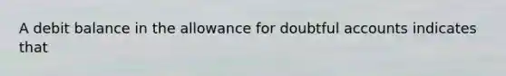 A debit balance in the allowance for doubtful accounts indicates that