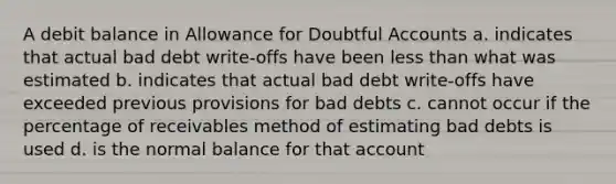 A debit balance in Allowance for Doubtful Accounts a. indicates that actual bad debt write-offs have been <a href='https://www.questionai.com/knowledge/k7BtlYpAMX-less-than' class='anchor-knowledge'>less than</a> what was estimated b. indicates that actual bad debt write-offs have exceeded previous provisions for bad debts c. cannot occur if the percentage of receivables method of estimating bad debts is used d. is the normal balance for that account