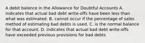 A debit balance in the Allowance for Doubtful Accounts A. indicates that actual bad debt write-offs have been <a href='https://www.questionai.com/knowledge/k7BtlYpAMX-less-than' class='anchor-knowledge'>less than</a> what was estimated. B. cannot occur if the percentage of sales method of estimating bad debts is used. C. is the normal balance for that account. D. indicates that actual bad debt write-offs have exceeded previous provisions for bad debts